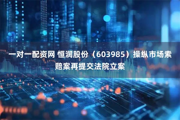 一对一配资网 恒润股份（603985）操纵市场索赔案再提交法院立案