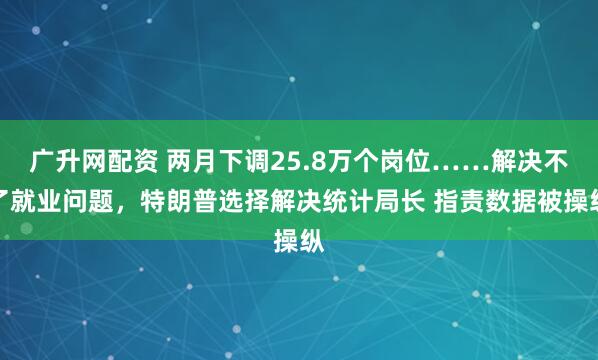 广升网配资 两月下调25.8万个岗位……解决不了就业问题，特朗普选择解决统计局长 指责数据被操纵