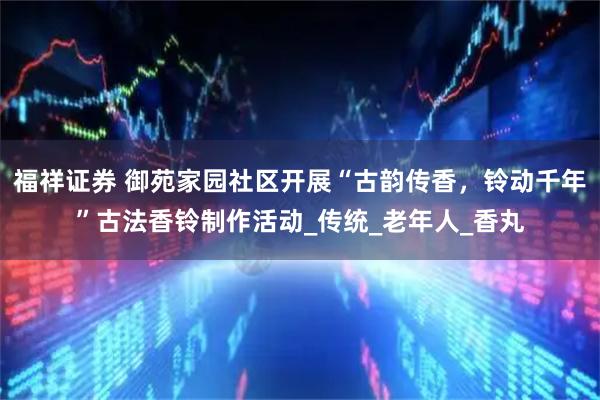 福祥证券 御苑家园社区开展“古韵传香，铃动千年”古法香铃制作活动_传统_老年人_香丸