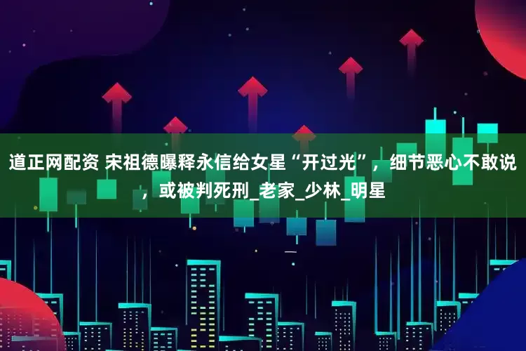 道正网配资 宋祖德曝释永信给女星“开过光”，细节恶心不敢说，或被判死刑_老家_少林_明星