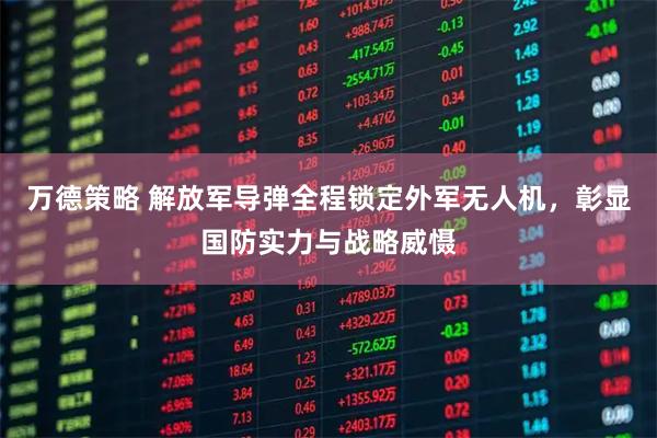 万德策略 解放军导弹全程锁定外军无人机，彰显国防实力与战略威慑