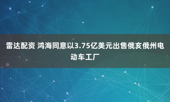 雷达配资 鸿海同意以3.75亿美元出售俄亥俄州电动车工厂