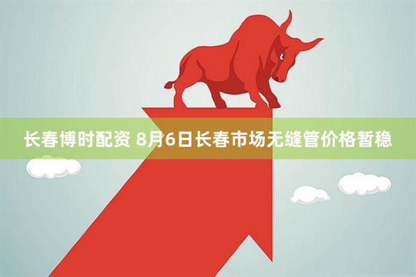 长春博时配资 8月6日长春市场无缝管价格暂稳