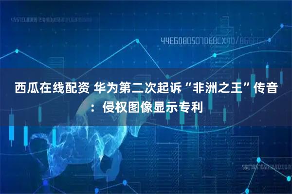 西瓜在线配资 华为第二次起诉“非洲之王”传音：侵权图像显示专利