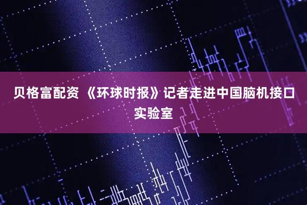贝格富配资 《环球时报》记者走进中国脑机接口实验室