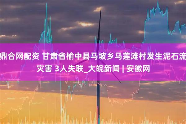鼎合网配资 甘肃省榆中县马坡乡马莲滩村发生泥石流灾害 3人失联_大皖新闻 | 安徽网