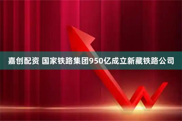 嘉创配资 国家铁路集团950亿成立新藏铁路公司