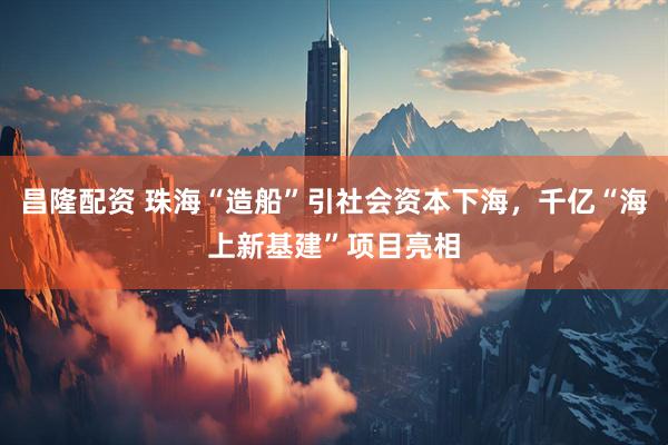 昌隆配资 珠海“造船”引社会资本下海，千亿“海上新基建”项目亮相