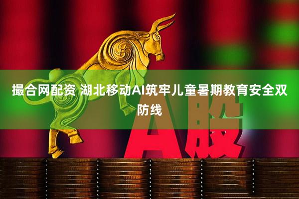 撮合网配资 湖北移动AI筑牢儿童暑期教育安全双防线