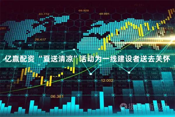 亿赢配资 “夏送清凉”活动为一线建设者送去关怀