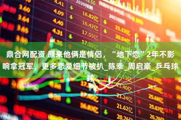 鼎合网配资 原来他俩是情侣，“地下恋”2年不影响拿冠军，更多恋爱细节被扒_陈幸_周启豪_乒乓球
