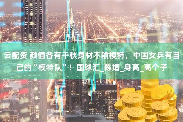 云配资 颜值各有千秋身材不输模特，中国女乒有自己的“模特队”！国球汇_陈熠_身高_高个子