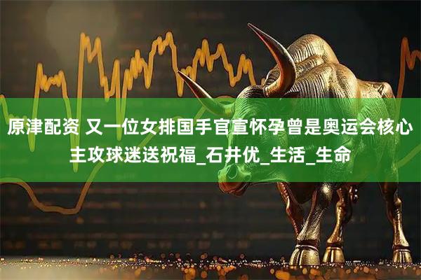 原津配资 又一位女排国手官宣怀孕曾是奥运会核心主攻球迷送祝福_石井优_生活_生命
