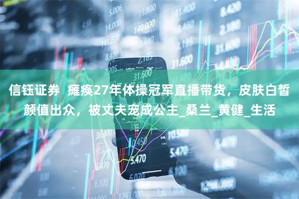 信钰证券  瘫痪27年体操冠军直播带货，皮肤白皙颜值出众，被丈夫宠成公主_桑兰_黄健_生活