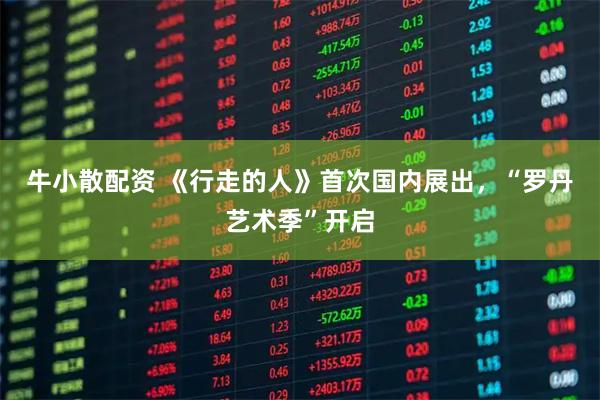 牛小散配资 《行走的人》首次国内展出，“罗丹艺术季”开启