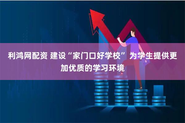 利鸿网配资 建设“家门口好学校” 为学生提供更加优质的学习环境