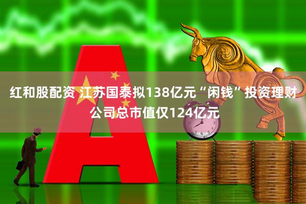 红和股配资 江苏国泰拟138亿元“闲钱”投资理财 公司总市值仅124亿元