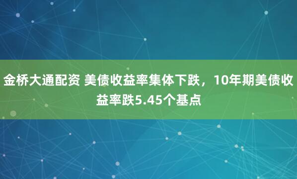 金桥大通配资 美债收益率集体下跌，10年期美债收益率跌5.45个基点