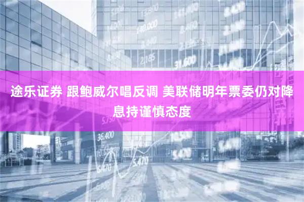 途乐证券 跟鲍威尔唱反调 美联储明年票委仍对降息持谨慎态度