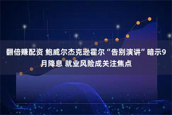 翻倍赚配资 鲍威尔杰克逊霍尔“告别演讲”暗示9月降息 就业风险成关注焦点
