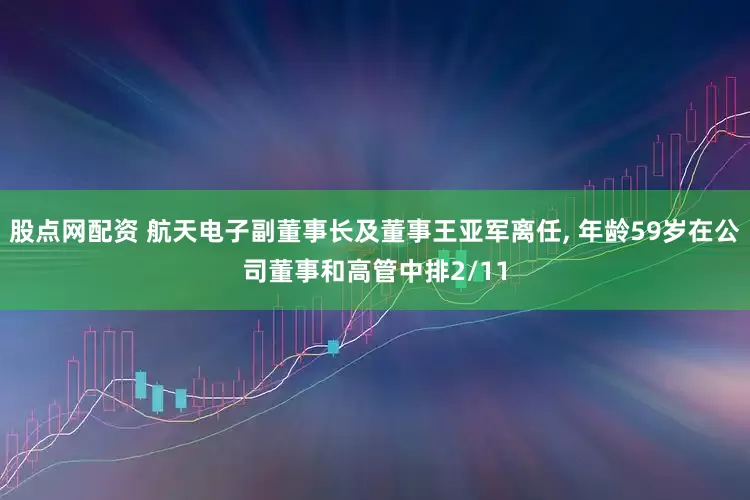 股点网配资 航天电子副董事长及董事王亚军离任, 年龄59岁在公司董事和高管中排2/11