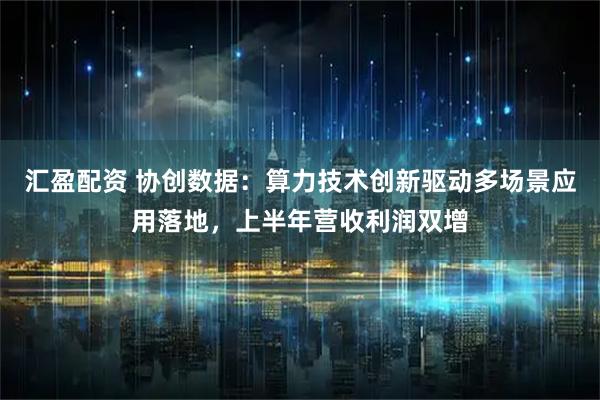 汇盈配资 协创数据：算力技术创新驱动多场景应用落地，上半年营收利润双增