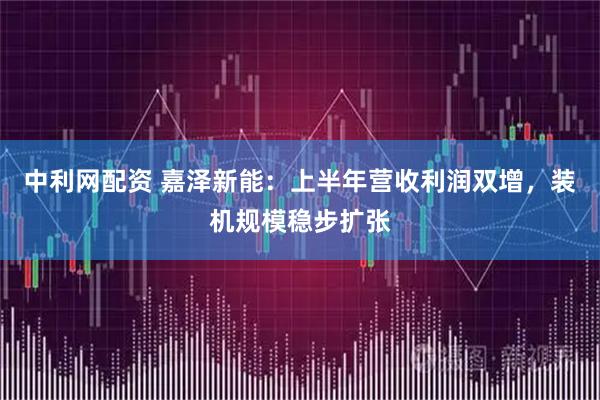 中利网配资 嘉泽新能：上半年营收利润双增，装机规模稳步扩张