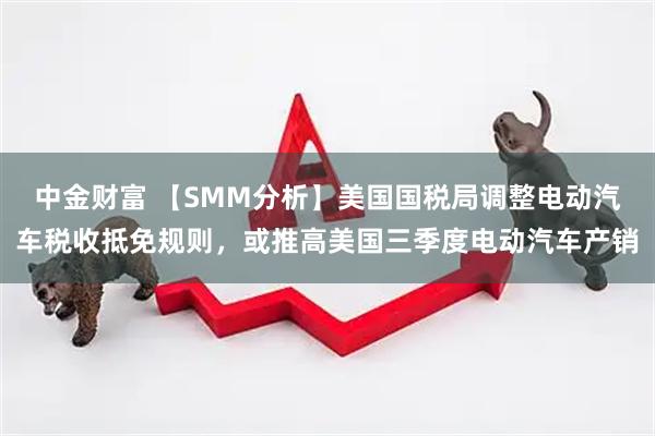 中金财富 【SMM分析】美国国税局调整电动汽车税收抵免规则，或推高美国三季度电动汽车产销