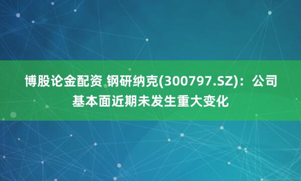 博股论金配资 钢研纳克(300797.SZ)：公司基本面近期未发生重大变化