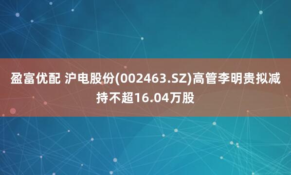 盈富优配 沪电股份(002463.SZ)高管李明贵拟减持不超16.04万股