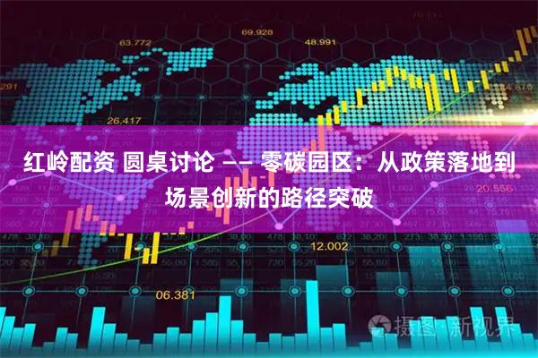 红岭配资 圆桌讨论 —— 零碳园区：从政策落地到场景创新的路径突破