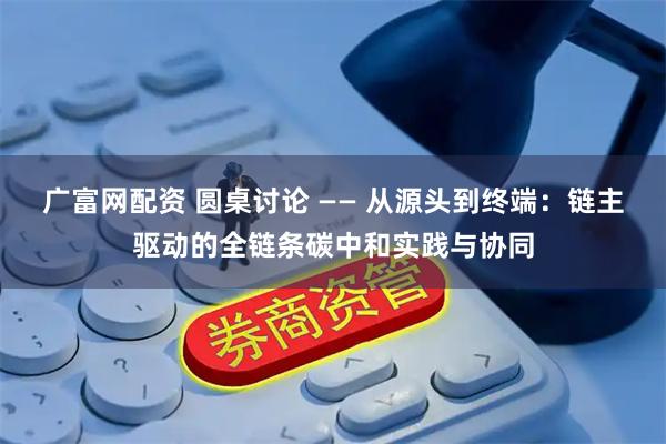 广富网配资 圆桌讨论 —— 从源头到终端：链主驱动的全链条碳中和实践与协同