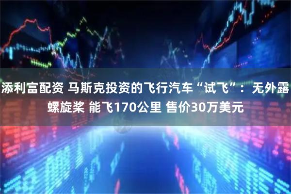 添利富配资 马斯克投资的飞行汽车“试飞”：无外露螺旋桨 能飞170公里 售价30万美元