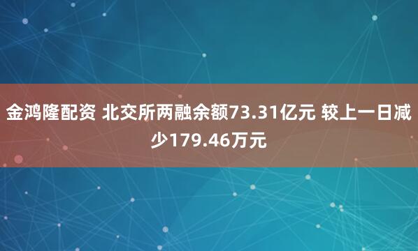 金鸿隆配资 北交所两融余额73.31亿元 较上一日减少179.46万元