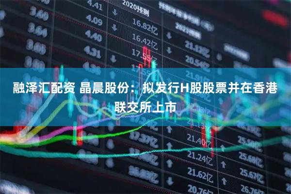 融泽汇配资 晶晨股份：拟发行H股股票并在香港联交所上市