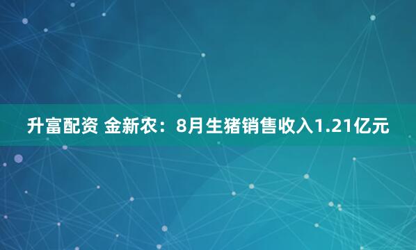升富配资 金新农：8月生猪销售收入1.21亿元