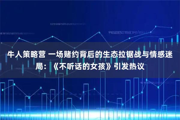 牛人策略营 一场赌约背后的生态拉锯战与情感迷局：《不听话的女孩》引发热议