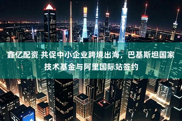 鑫亿配资 共促中小企业跨境出海，巴基斯坦国家技术基金与阿里国际站签约
