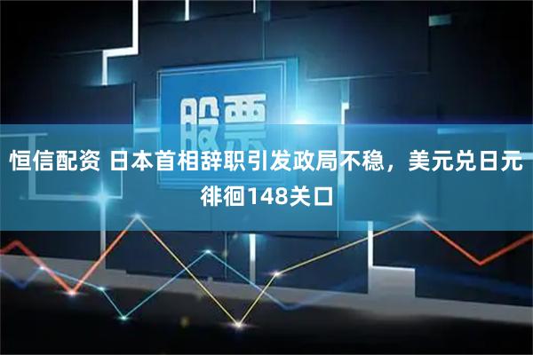 恒信配资 日本首相辞职引发政局不稳，美元兑日元徘徊148关口