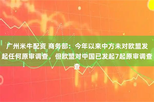 广州米牛配资 商务部：今年以来中方未对欧盟发起任何原审调查，但欧盟对中国已发起7起原审调查