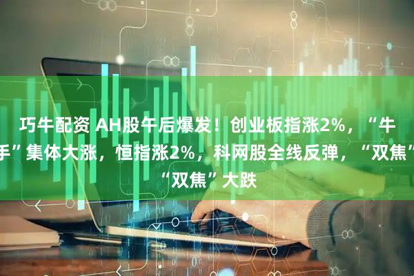 巧牛配资 AH股午后爆发！创业板指涨2%，“牛市旗手”集体大涨，恒指涨2%，科网股全线反弹，“双焦”大跌